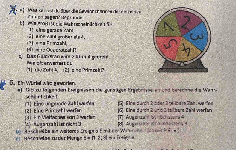 Was kannst du über die Gewinnchancen der einzelnen 
Zahlen sagen? Begründe. 
b) Wie groß ist die Wahrscheinlichkeit für 
(1) eine gerade Žahl, 
(2) eine Zahl größer als 4, 
(3) eine Primzahl, 
(4) eine Quadratzahl? 
c) Das Glücksrad wird 200 -mal gedreht. 
Wie oft erwartest du 
(1) die Zahl 4, (2) eine Primzahl? 
6. Ein Würfel wird geworfen. 
a) Gib zu folgenden Ereignissen die günstigen Ergebnisse an und berechne die Wahr- 
scheinlichkeit. 
(1) Eine ungerade Zahl werfen (5) Eine durch 2 oder 3 teilbare Zahl werfen 
(2) Eine Primzahl werfen (6) Eine durch 2 und 3 teilbare Zahl werfen 
(3) Ein Vielfaches von 3 werfen (7) Augenzahl ist höchstens 4
(4) Augenzahl ist nicht 3 (8) Augenzahl ist mindestens 3
b) Beschreibe ein weiteres Ereignis E mit der Wahrscheinlichkeit P(E)= 5/6 
c) Beschreibe zu der Menge E= 1;2;3 ein Ereignis.