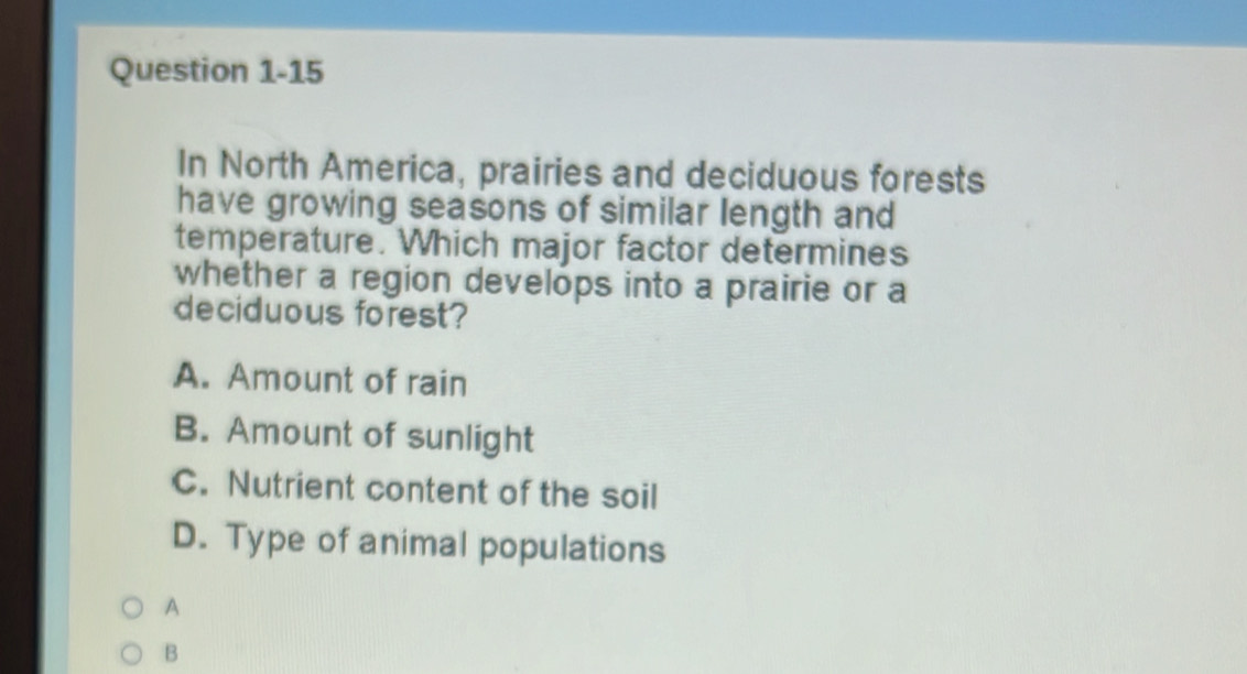 In North America, prairies and deciduous forests
have growing seasons of similar length and
temperature. Which major factor determines
whether a region develops into a prairie or a
deciduous forest?
A. Amount of rain
B. Amount of sunlight
C. Nutrient content of the soil
D. Type of animal populations
A
B