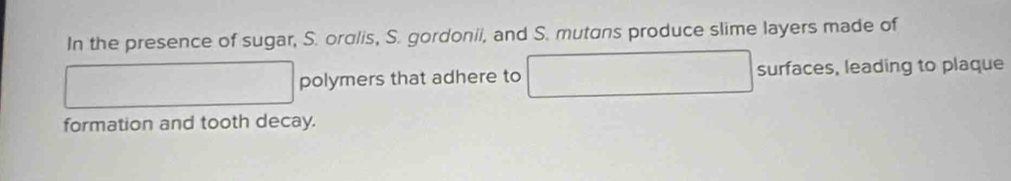 In the presence of sugar, S. ordlis, S. gordonii, and S. mutans produce slime layers made of 
polymers that adhere to □  surfaces , leading to plaque 
formation and tooth decay.