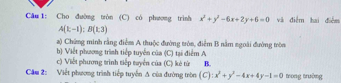 Cho đường tròn (C) có phương trình x^2+y^2-6x+2y+6=0 và điểm hai điểm
A(1;-1); B(1;3)
a) Chứng minh rằng điểm A thuộc đường tròn, điểm B nằm ngoài đưởng tròn
b) Viết phương trình tiếp tuyến của (C) tại điểm A
c) Viết phương trình tiếp tuyến của (C) kẻ từ B.
Câu 2: Viết phương trình tiếp tuyến Δ của đường tròn (C): x^2+y^2-4x+4y-1=0 trong trường