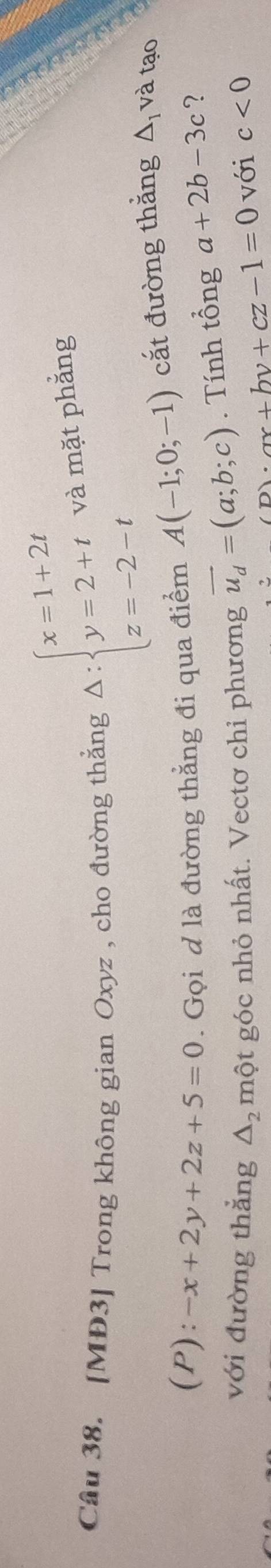 Cầu 38. [MĐ3] Trong không gian Oxyz , cho đường thắng Delta :beginarrayl x=1+2t y=2+t z=-2-tendarray. và mặt phẳng 
(P): -x+2y+2z+5=0. Gọi d là đường thẳng đi qua điểm A(-1;0;-1) cắt đường thắng △ _1 và tạo 
với đường thắng một góc nhỏ nhất. Vectơ chỉ phương vector u_d=(a;b;c). Tính tổng a+2b-3c ?
△ _2 với c<0</tex>
p)· ax+by+cz-1=0