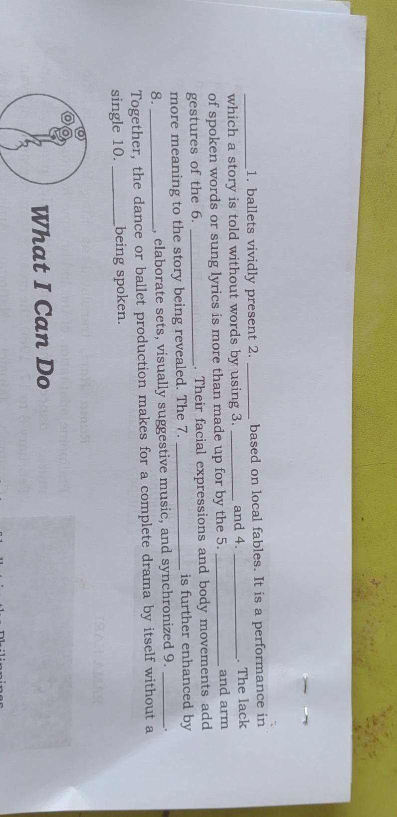 ballets vividly present 2. _based on local fables. It is a performance in 
and 4. 
which a story is told without words by using 3. __. The lack 
of spoken words or sung lyrics is more than made up for by the 5._ 
and arm 
gestures of the 6. _. Their facial expressions and body movements add 
more meaning to the story being revealed. The 7. _is further enhanced by 
8. _, elaborate sets, visually suggestive music, and synchronized 9._ 
. 
Together, the dance or ballet production makes for a complete drama by itself without a 
single 10. _being spoken. 
What I Can Do
