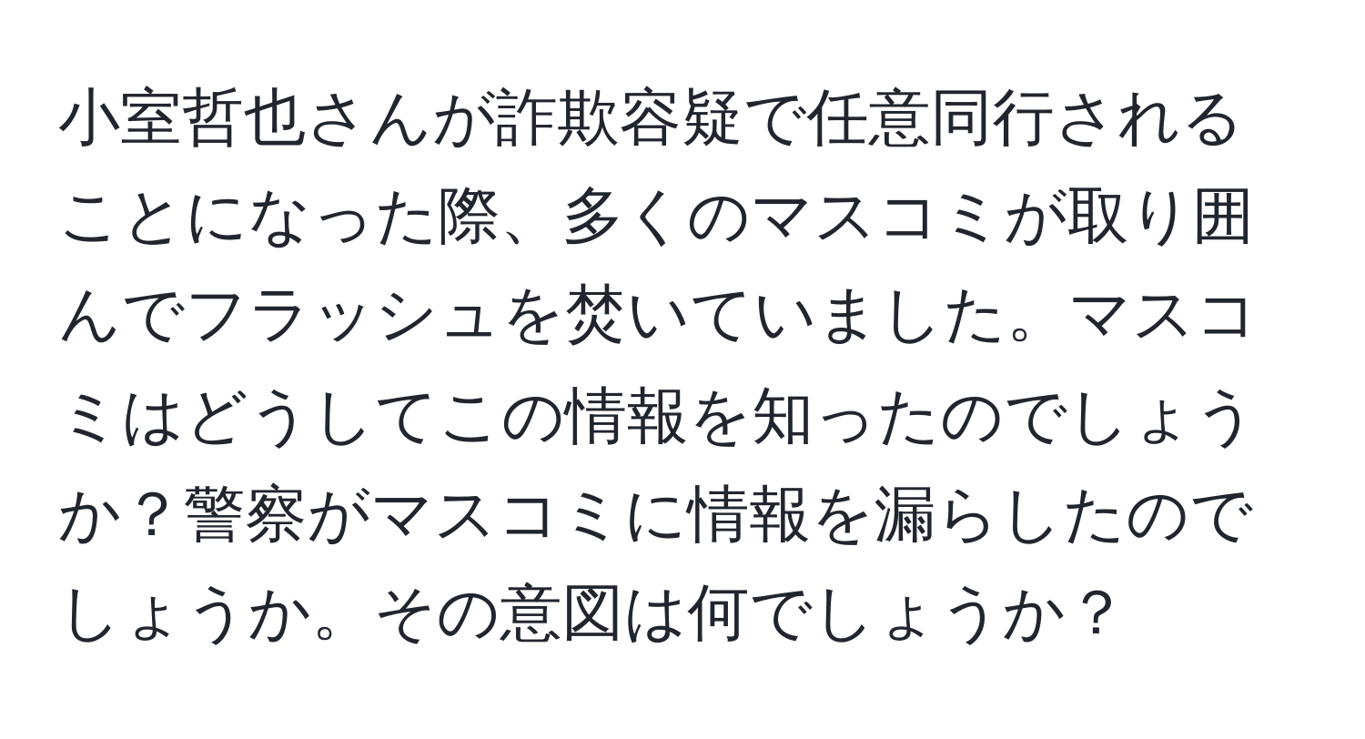 小室哲也さんが詐欺容疑で任意同行されることになった際、多くのマスコミが取り囲んでフラッシュを焚いていました。マスコミはどうしてこの情報を知ったのでしょうか？警察がマスコミに情報を漏らしたのでしょうか。その意図は何でしょうか？