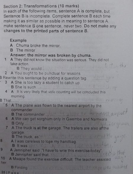 Transformations (10 marks) 
In each of the following items, sentence A is complete, but 
Sentence B is incomplete. Complete sentence B each time 
making it as similar as possible in meaning to sentence A 
make sentence B one sentence, never two. Do not make any 
changes to the printed parts of sentence B. 
Example 
A Chuma broke the mirror. 
B The mirror 
Answer: the mirror was broken by chuma. 
1 A They did not know the situation was serious. They did not 
lake action. 
B They would_ 
2 A You ought to be punctual for lessons 
B Rewrite this sentence by adding a question tag._ 
3 A She is too lazy a student to catch up 
B She is such_ 
4 A It Is very likely that vote counting will be concluded this 
morning. 
B That_ 
5 A The plane was flown to the nearest airport by the 
commander 
B The commander_ 
6 A We can get sorghum only in Gwembe and Namwala 
B Only_ 
7 A The truck is at the garage. The trailers are also at the 
garage. 
B The truck, as_ 
8 A I was careless to lose my handbag. 
B It was_ 
9 A Jennipher said ,"I have to wrie this exercise today". 
B Jennipher said that._ 
10 A Mwape found the exercise difficult. The teacher assisted 
her 
B Finding_ 
25 | P ag n