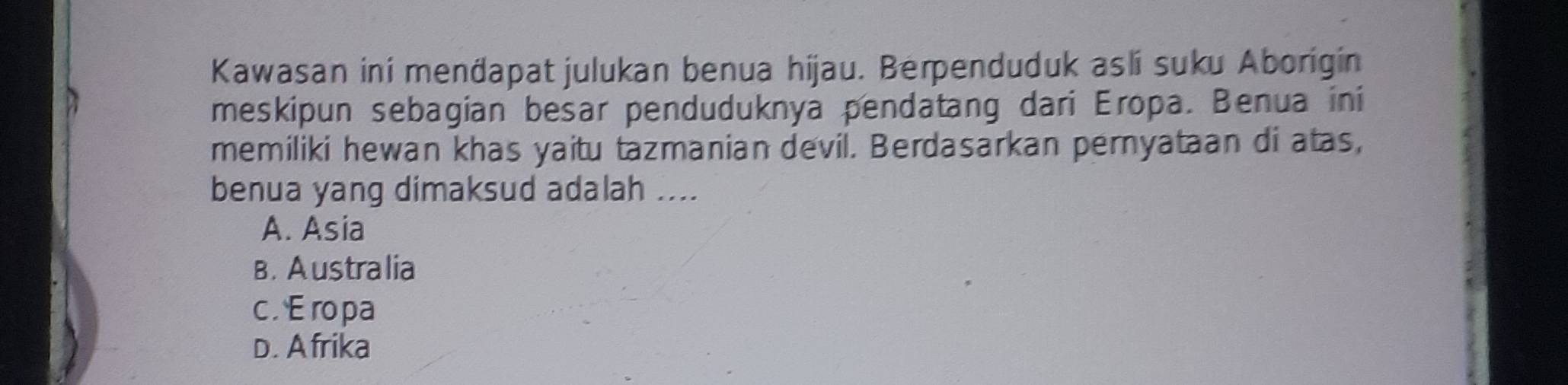 Kawasan ini menđapat julukan benua hijau. Berpenduduk asli suku Aborigin
meskipun sebagian besar penduduknya pendatang dari Eropa. Benua ini
memiliki hewan khas yaitu tazmanian devil. Berdasarkan pernyataan di atas,
benua yang dimaksud adalah ....
A. Asia
B. Australia
c . Eropa
D. A frika