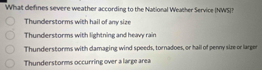 What defnes severe weather according to the National Weather Service (NWS)?
Thunderstorms with hail of any size
Thunderstorms with lightning and heavy rain
Thunderstorms with damaging wind speeds, tornadoes, or hail of penny size or larger
Thunderstorms occurring over a large area