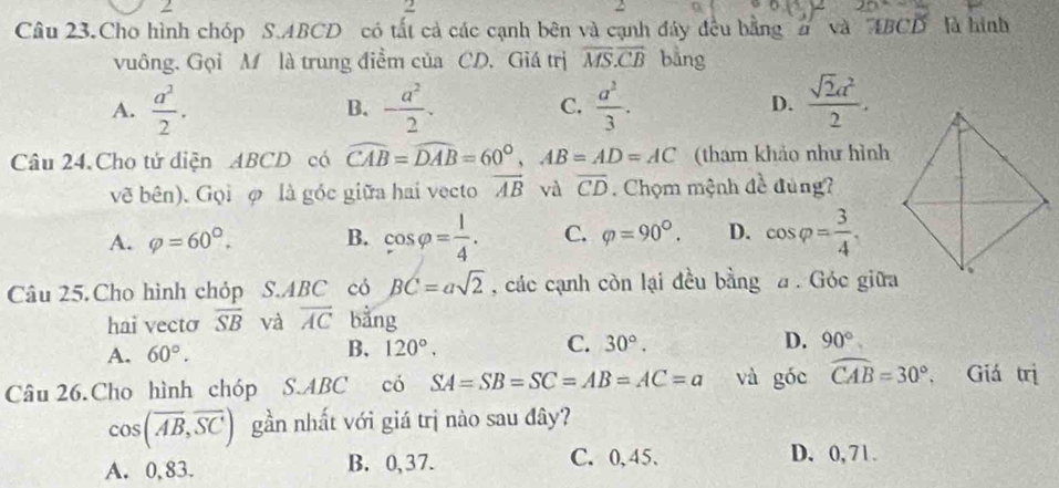 Câu 23.Cho hình chóp S. ABCD có tất cả các cạnh bên và cạnh đây đều bằng 2 và ABCD là hình
vuông. Gọi M là trung điểm của CD. Giá trị overline MS.overline CB bằng
A.  a^2/2 . B. - a^2/2 . C.  a^2/3 . D.  sqrt(2)a^2/2 . 
Câu 24. Cho tử diện ABCD có widehat CAB=widehat DAB=60°, AB=AD=AC (tham khảo như hình
về bên). Gọi φ là góc giữa hai vecto vector AB và overline CD. Chọm mệnh đề đùng?
A. varphi =60°. B. cos varphi = 1/4 . C. varphi =90°. D. cos varphi = 3/4 , 
Câu 25. Cho hình chỏp S.ABC có BC=asqrt(2) , các cạnh còn lại đều bằng . Góc giữa
hai vecto overline SB và overline AC bàng
A. 60°. 120°. C. 30°. D. 90°
B.
Câu 26. Cho hình chóp S. ABC có SA=SB=SC=AB=AC=a và góc widehat CAB=30°. Giá trị
cos (overline AB, overline SC) gần nhất với giá trị nào sau đây?
A. 0, 83. B. 0,37.
C. 0,45. D. 0, 71.