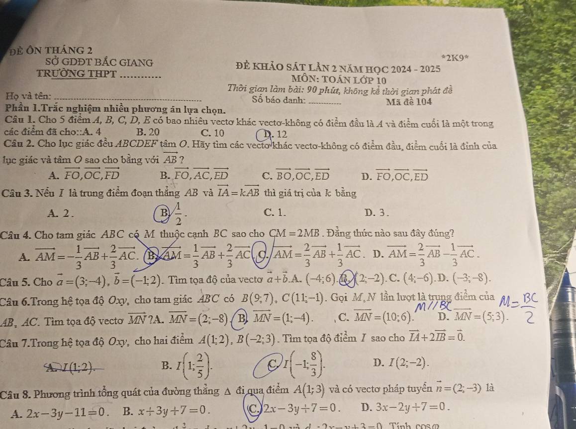 Để Ôn tháng 2^(ast)2K9^(ast)
SỞ GDĐT BÁC GIANG ĐÊ kHảO SÁT LẢN 2 năM HOC 2024 - 2025
TRƯỜNG THPT_ MÔN: TOáN lớp 10
Thời gian làm bài: 90 phút, không kể thời gian phát đề
Họ và tên: _Số báo danh:_ Mã đề 104
Phần 1.Trắc nghiệm nhiều phương án lựa chọn.
Câu I. Cho 5 điểm A, B, C, D, E có bao nhiêu vectơ khác vectơ-không có điểm đầu là A và điểm cuối là một trong
các điểm đã cho::A. 4 B. 20 C. 10 D. 12
Câu 2. Cho lục giác đều ABCDEF tâm O. Hãy tìm các vecto khác vecto-không có điểm đầu, điểm cuối là đỉnh của
lục giác và tâm O sao cho bằng với vector AB ?
A. vector FO,vector OC,vector FD B. vector FO,vector AC,vector ED C. vector BO,vector OC,vector ED D. vector FO,vector OC,vector ED
Câu 3. Nếu I là trung điểm đoạn thẳng AB và vector IA=kvector AB thì giá trị của k bằng
A. 2 . B  1/2 . C. 1. D.3.
Câu 4. Cho tam giác ABC có Mỹ thuộc cạnh BC sao cho CM=2MB. Đẳng thức nào sau đây đúng?
A. vector AM=- 1/3 vector AB+ 2/3 vector AC. B vector AM= 1/3 vector AB+ 2/3 vector AC vector AM= 2/3 vector AB+ 1/3 vector AC D. vector AM= 2/3 vector AB- 1/3 vector AC.
Câu 5. Cho vector a=(3;-4),vector b=(-1;2) Tìm tọa độ của vectơ vector a+vector b .A. (-4;6) B (2;-2). C. (4;-6) .D. (-3;-8).
_
Câu 6.Trong hệ tọa độ Oxy, cho tam giác ABC có B(9;7),C(11;-1). Gọi M,N lần lượt là trụng điểm của
AB, AC. Tìm tọa độ vectơ vector MN ?A. overline MN=(2;-8) B vector MN=(1;-4). C. overline MN=(10;6). D. MN=(5,3).
Câu 7.Trong hệ tọa độ Oxy, cho hai điểm A(1;2),B(-2;3). Tìm tọa độ điểm / sao cho vector IA+2vector IB=vector 0.
B. I(1; 2/5 ).
A. I(1:2). C I(-1; 8/3 ). D. I(2;-2).
Câu 8. Phương trình tổng quát của đường thằng A đi qua điểm A(1;3) và có vectơ pháp tuyển vector n=(2;-3) là
A. 2x-3y-11=0. B. x+3y+7=0. C 2x-3y+7=0. D. 3x-2y+7=0
3 Tính coso
-2x-y+3-0