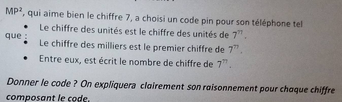 MP^2 , qui aime bien le chiffre 7, a choisi un code pin pour son téléphone tel 
Le chiffre des unités est le chiffre des unités de 7^(77). 
que 
Le chiffre des milliers est le premier chiffre de 7^(77). 
Entre eux, est écrit le nombre de chiffre de 7^(77). 
Donner le code ? On expliquera clairement son raisonnement pour chaque chiffre 
composant le code.