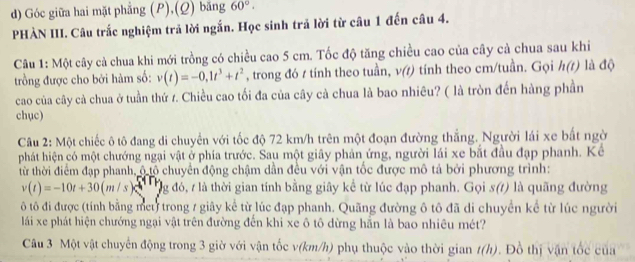 Góc giữa hai mặt phẳng (P),(Q) băng 60°.
PHÀN III. Câu trắc nghiệm trả lời ngắn. Học sinh trả lời từ câu 1 đến câu 4.
Câu 1: Một cây cả chua khi mới trồng có chiều cao 5 cm. Tốc độ tăng chiều cao của cây cả chua sau khi
trồng được cho bởi hàm số: v(t)=-0,1t^3+t^2 , trong đó t tính theo tuần, v(t) tính theo cm/tuần. Gọi h(t) là độ
cao của cây cả chua ở tuần thứ r. Chiều cao tối đa của cây cà chua là bao nhiêu? ( là tròn đến hàng phần
chục)
Câu 2: Một chiếc ô tô đang di chuyển với tốc độ 72 km/h trên một đoạn đường thắng. Người lái xe bất ngời
phát hiện có một chướng ngại vật ở phía trước. Sau một giây phản ứng, người lái xe bắt đầu đạp phanh. Kể
từ thời điểm đạp phanh, ộ tộ chuyển động chậm dần đều với vận tốc được mô tả bởi phương trình:
v(t)=-10t+30(m/s) g đó, 7 là thời gian tính bằng giây kể từ lúc đạp phanh. Gọi s() là quãng đường
ô tô đi được (tính bằng met trong / giây kể từ lúc đạp phanh. Quãng đường ô tô đã di chuyển kể từ lúc người
lái xe phát hiện chướng ngại vật trên đường đến khi xe ô tô dừng hẵn là bao nhiêu mét?
Câu 3 Một vật chuyển động trong 3 giờ với vận tốc v(km/h) phụ thuộc vào thời gian t(h). Đồ thị vận tốc của