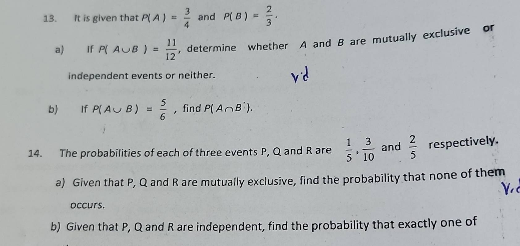 It is given that P(A)= 3/4  and P(B)= 2/3 . 
a) If P(A∪ B)= 11/12  , determine whether A and B are mutually exclusive or 
independent events or neither. 
b) If P(A∪ B)= 5/6  , find P(A∩ B'). 
14. The probabilities of each of three events P, Q and R are  1/5 ,  3/10  and  2/5  respectively. 
a) Given that P, Q and R are mutually exclusive, find the probability that none of them 
occurs. 
b) Given that P, Q and R are independent, find the probability that exactly one of