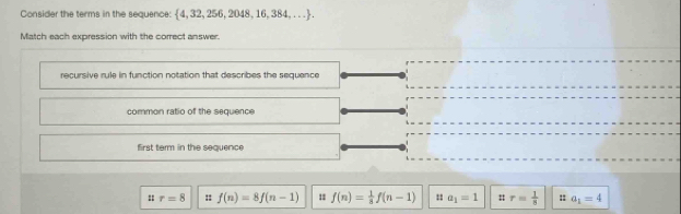 Consider the terms in the sequence: 4, 32, 256, 2048, 16, 38 1,...)
Match each expression with the correct answer. 
recursive rule in function notation that describes the sequence 
common ratio of the sequence 
first temm in the sequence 
: r=8 :: f(n)=8f(n-1) f(n)= 1/8 f(n-1) : a_1=1 :: r= 1/8  : a_1=4