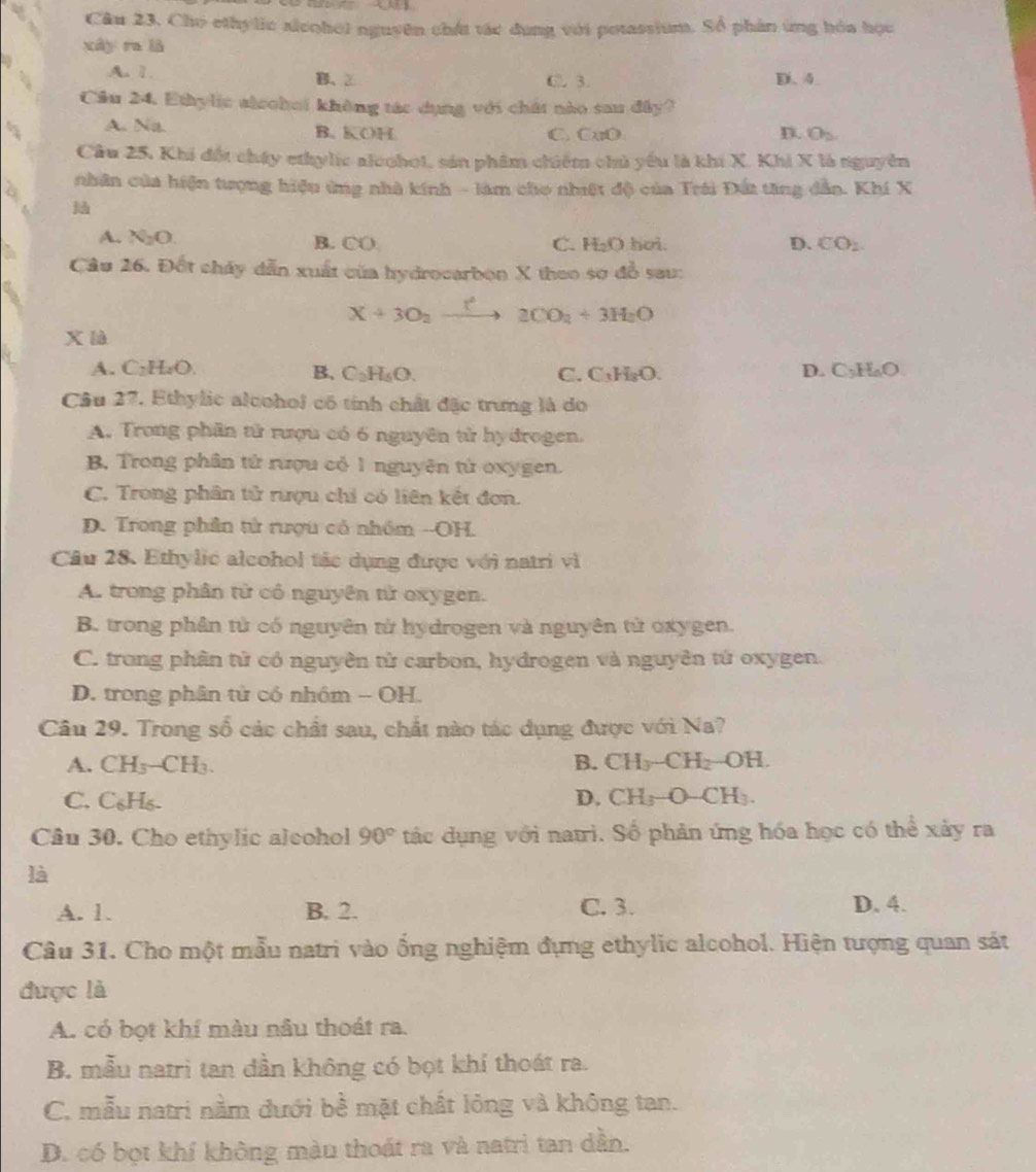 Câu 23, Cho ethylic alcohol nguyên chát tác dụng với potassium. Số phân ứng hóa học
xây ra là
A. 1. B、② C. 3. D. 4
Cầu 24. Ethylic alechei không tác dụng với chất nào sau đây?
A. Na. B. KOH C. CuO D. θ _2
Cầu 25, Khi đốt chấy ethylic alochoi, sản phẩm chiếm chủ yếu là khi X. Khi X là nguyên
9  nhân của hiện tượng hiệu ứng nhà kính - làm cho nhiật độ của Trái Đất tăng dẫn. Khí X
A. N₂O. hoi. D. CO_2
B. CO C. H_2O
Cầu 26. Đốt chây dẫn xuất của hydrocarbon X theo sơ đồ sau:
X+3O_2xrightarrow t^2 2CO_2+3H_2O
xlà
A. C₂H₂O B. C_2H_6O. C_3H_6O
C. C_3H_8O.
D.
Câu 27. Ethylic alcohol có tính chất đặc trưng là do
A. Trong phần tử rượu có 6 nguyên tử hy đrogen.
B. Trong phân tử rượu có 1 nguyên tử oxygen.
C. Trong phân tử rượu chỉ có liên kết đơn.
D. Trong phần tử rượu có nhóm --OH.
Câu 28. Ethylic alcohol tác dụng được với natri vì
A. trong phân tử có nguyên tử oxygen.
B. trong phân tử có nguyên tử hydrogen và nguyên tử oxygen.
C. trong phân tử có nguyên tử carbon, hydrogen và nguyên tử oxygen.
D. trong phân tử có nhỏm - OH.
Câu 29. Trong số các chất sau, chất nào tác dụng được với Na?
A. CH_3-CH_3. B. CH_3-CH_2-OH.
C. C_6H_6 D. CH_3-O-CH_3.
Câu 30. Cho ethylic alcohol 90° tác dụng với natri. Số phản ứng hóa học có thể xảy ra
là
A. 1. B. 2. C. 3. D. 4.
Câu 31. Cho một mẫu natri vào ống nghiệm đựng ethylic alcohol. Hiện tượng quan sát
được là
A. có bọt khí màu nâu thoát ra.
B. mẫu natrì tan dần không có bọt khí thoát ra.
C. mẫu natri nằm đưới bề mặt chất lỏng và không tan.
D. có bọt khí không màu thoát ra và natri tan dần.