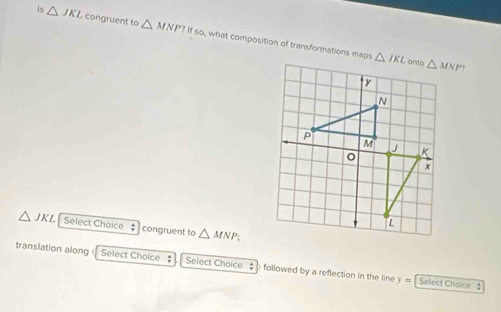 Is △ JKL congruent to △ MNP?Ifso , what composition of transformations maps

△ JKL Select Choice  A/r  congruent to △ MNP;
translation along « Select Choice  A/r  Select Choice  A/T  followed by a reflection in the line y= Select Choice .