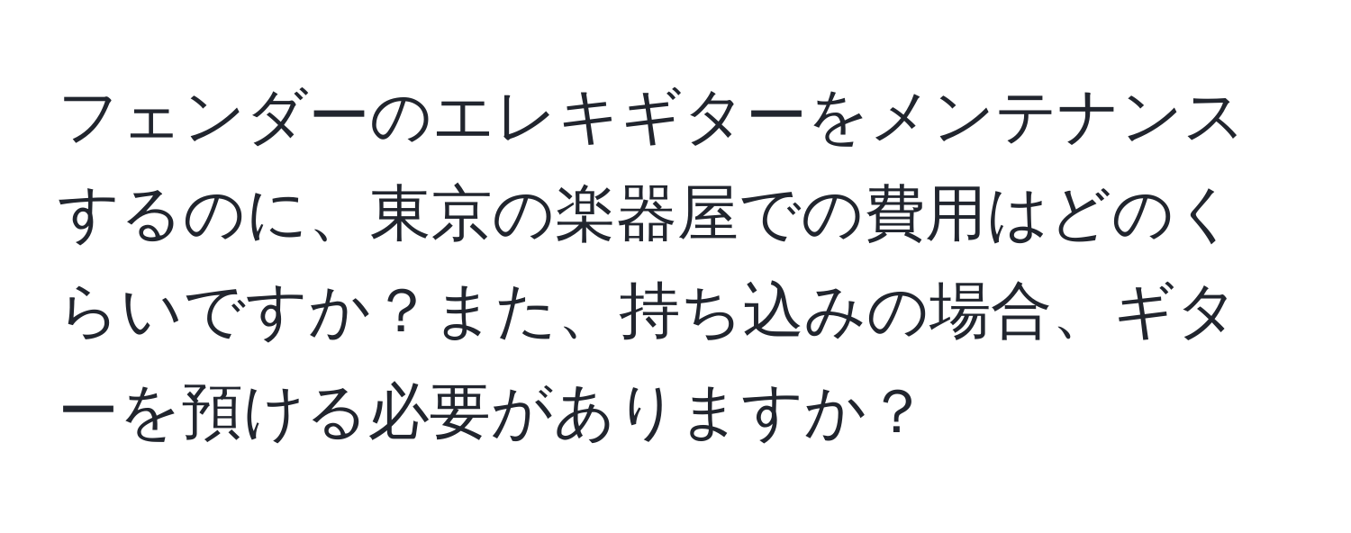 フェンダーのエレキギターをメンテナンスするのに、東京の楽器屋での費用はどのくらいですか？また、持ち込みの場合、ギターを預ける必要がありますか？