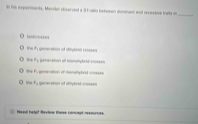 In his experiments, Mendel observed a 3:1 ratio between dominant and recessive traits in_
testcrosses
the Fi generation of dihybrid crosses
- the F_d generation of monohybrid crosses
the F generation of monohybrid crosses
the F_a generation of dihybrid crosses
Need help? Review these concept resources.