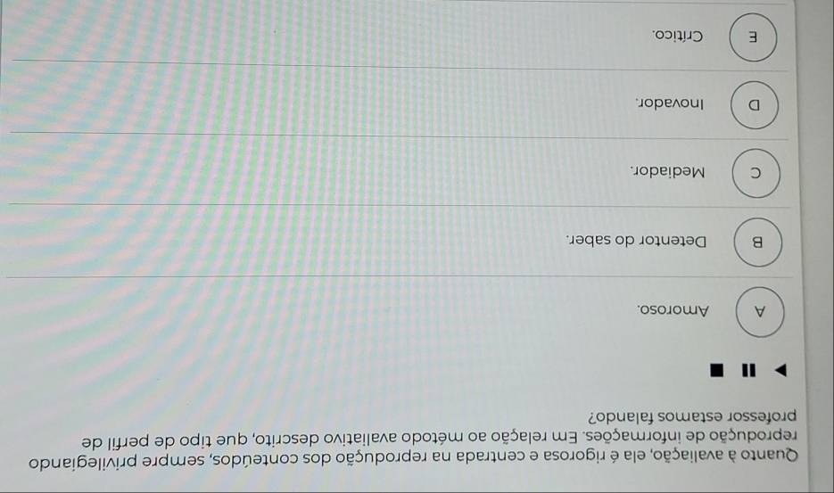 Quanto à avaliação, ela é rigorosa e centrada na reprodução dos conteúdos, sempre privilegiando
reprodução de informações. Em relação ao método avaliativo descrito, que tipo de perfil de
professor estamos falando?
A Amoroso.
B Detentor do saber.
C Mediador.
D Inovador.
E Crítico.