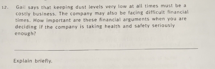 Gail says that keeping dust levels very low at all times must be a 
costly business. The company may also be facing difficult financial 
times. How important are these financial arguments when you are 
deciding if the company is taking health and safety seriously 
enough? 
Explain briefly.