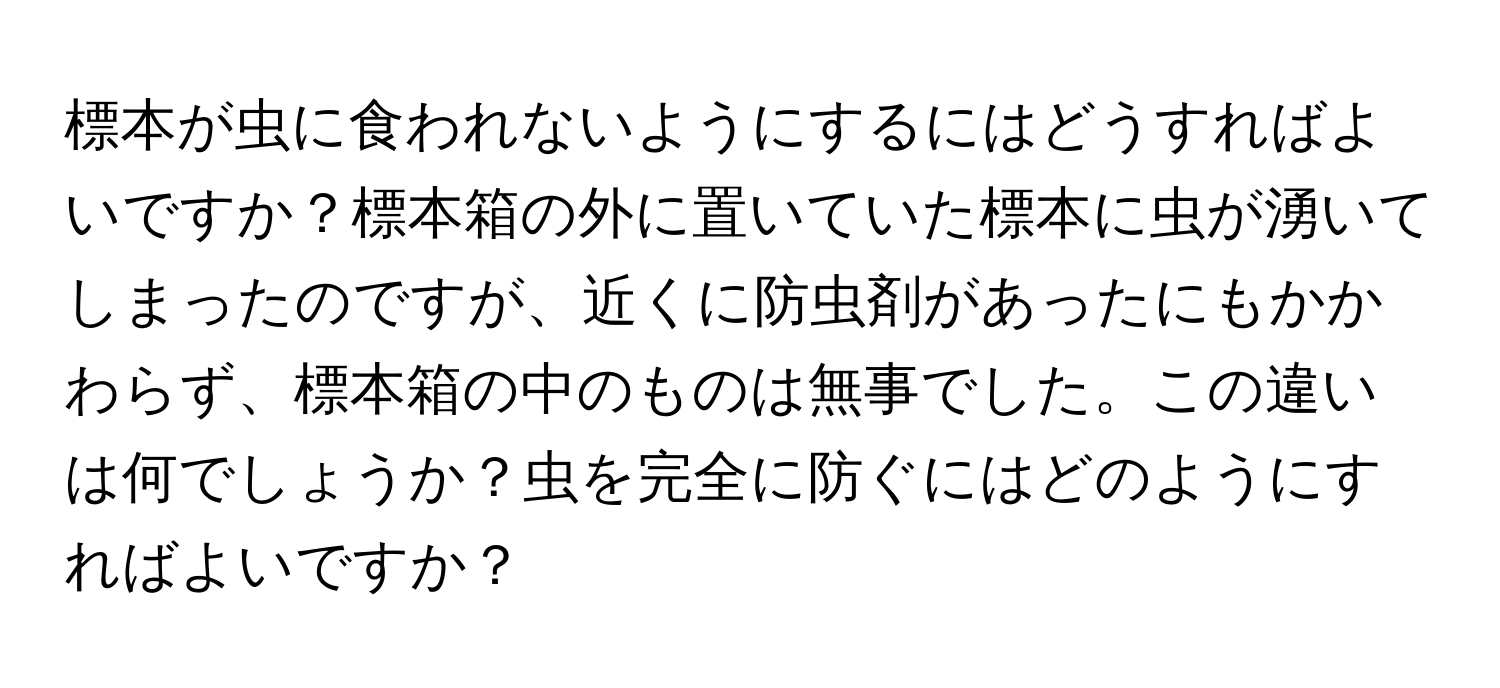 標本が虫に食われないようにするにはどうすればよいですか？標本箱の外に置いていた標本に虫が湧いてしまったのですが、近くに防虫剤があったにもかかわらず、標本箱の中のものは無事でした。この違いは何でしょうか？虫を完全に防ぐにはどのようにすればよいですか？