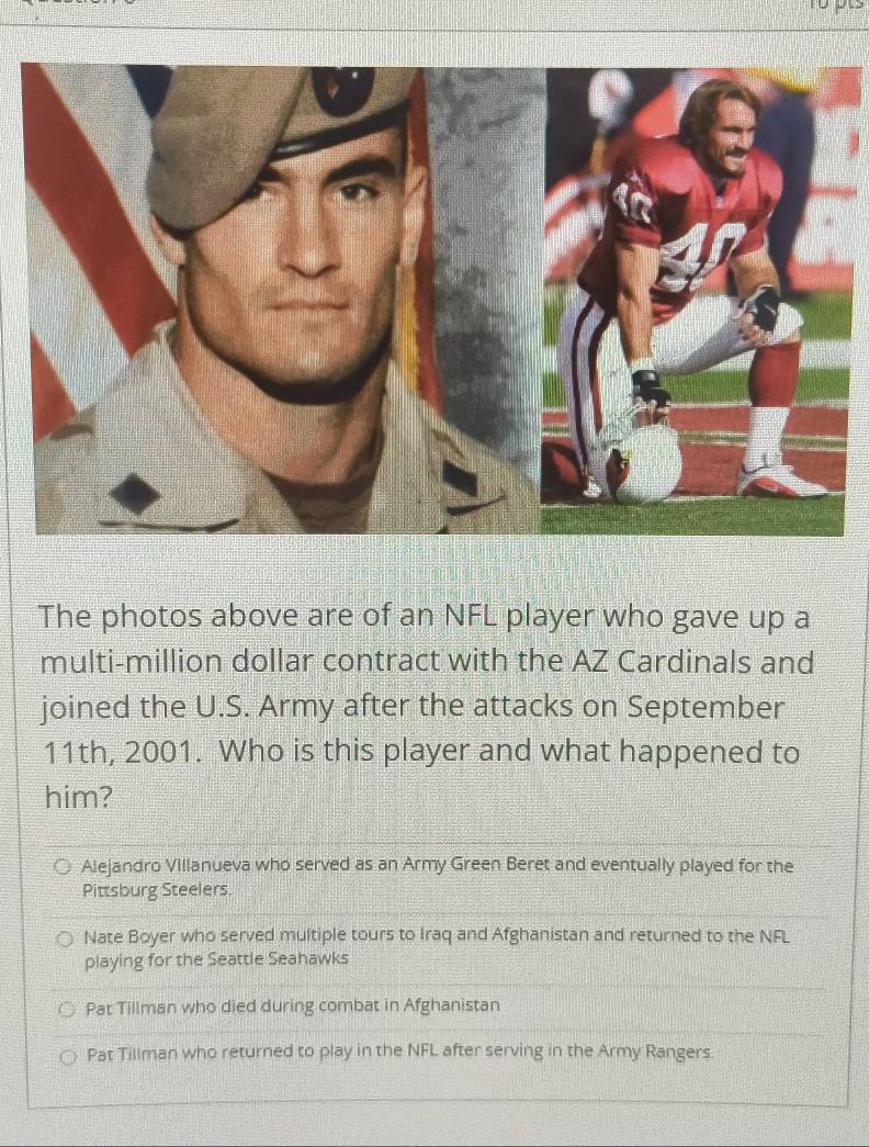 The photos above are of an NFL player who gave up a
multi-million dollar contract with the AZ Cardinals and
joined the U.S. Army after the attacks on September
11th, 2001. Who is this player and what happened to
him?
Alejandro Villanueva who served as an Army Green Beret and eventually played for the
Pittsburg Steelers.
Nate Boyer who served multiple tours to Iraq and Afghanistan and returned to the NFL
playing for the Seattle Seahawks
Pat Tillman who died during combat in Afghanistan
Pat Tillman who returned to play in the NFL after serving in the Army Rangers.