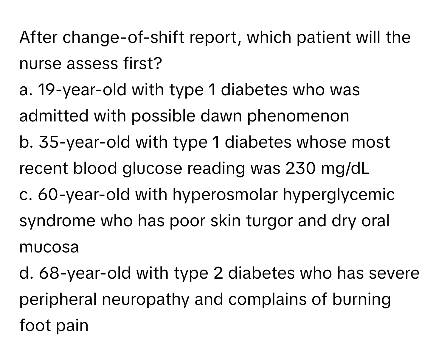 After change-of-shift report, which patient will the nurse assess first?

a. 19-year-old with type 1 diabetes who was admitted with possible dawn phenomenon
b. 35-year-old with type 1 diabetes whose most recent blood glucose reading was 230 mg/dL
c. 60-year-old with hyperosmolar hyperglycemic syndrome who has poor skin turgor and dry oral mucosa
d. 68-year-old with type 2 diabetes who has severe peripheral neuropathy and complains of burning foot pain