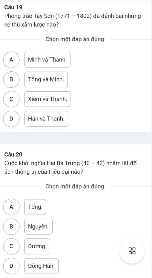 Phong trào Tây Son(1771-1802) đã đánh bại những
kẻ thù xâm lược nào?
Chọn một đáp án đúng
A Minh và Thanh.
B Tống và Minh.
C Xiêm và Thanh.
D Hán và Thanh.
Câu 20
Cuộc khởi nghĩa Hai Bà Trưng (40-43) nhằm lật đổ
ách thống trị của triều đại nào?
Chọn một đáp án đúng
A Tống.
B Nguyên.
C Đường. □□
D Đông Hán.