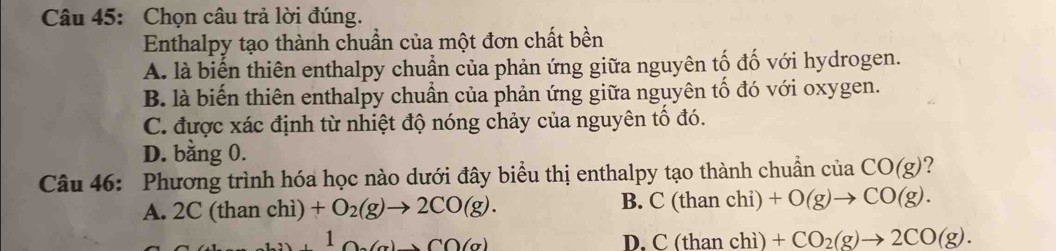 Chọn câu trả lời đúng.
Enthalpy tạo thành chuẩn của một đơn chất bền
A. là biến thiên enthalpy chuẩn của phản ứng giữa nguyên tố đố với hydrogen.
B. là biến thiên enthalpy chuẩn của phản ứng giữa nguyên tố đó với oxygen.
C. được xác định từ nhiệt độ nóng chảy của nguyên tố đó.
D. bằng 0.
Câu 46: Phương trình hóa học nào dưới đây biểu thị enthalpy tạo thành chuẩn của CO(g)
A. 2C (than chì) +O_2(g)to 2CO(g). B. C(th an chi) +O(g)to CO(g). 
1 △ A(g)+CO(g) an chì) +CO_2(g)to 2CO(g).
D. C(th