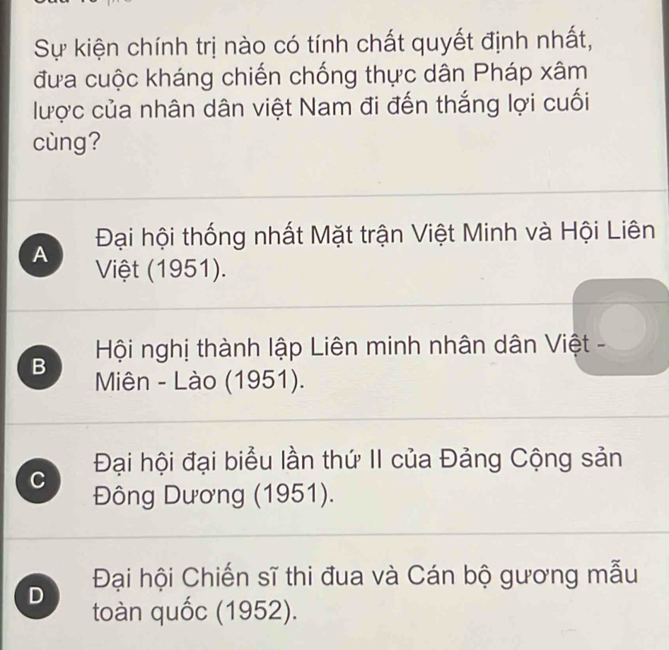 Sự kiện chính trị nào có tính chất quyết định nhất,
đưa cuộc kháng chiến chống thực dân Pháp xâm
lược của nhân dân việt Nam đi đến thắng lợi cuối
cùng?
Đại hội thống nhất Mặt trận Việt Minh và Hội Liên
A
Việt (1951).
B Hội nghị thành lập Liên minh nhân dân Việt -
Miên - Lào (1951).
Đại hội đại biểu lần thứ II của Đảng Cộng sản
C
Đông Dương (1951).
Đại hội Chiến sĩ thi đua và Cán bộ gương mẫu
D
toàn quốc (1952).