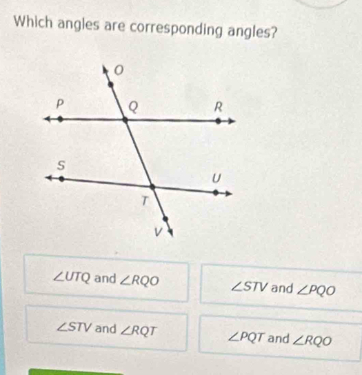 Which angles are corresponding angles?
∠ UTQ and ∠ RQO ∠ STV and ∠ PQO
∠ STV and ∠ RQT ∠ PQT and ∠ RQO