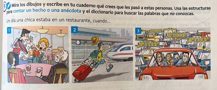 Mira los dibujos y escribe en tu cuaderno qué crees que les pasó a estas personas. Usa las estructuras 
para contar un hecho o una anécdota y el diccionario para buscar las palabras que no conozcas. 
Un día una chica estaba en un restaurante, cuando...