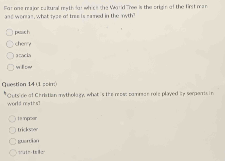 For one major cultural myth for which the World Tree is the origin of the first man
and woman, what type of tree is named in the myth?
peach
cherry
acacia
willow
Question 14 (1 point)
Outside of Christian mythology, what is the most common role played by serpents in
world myths?
tempter
trickster
guardian
truth-teller