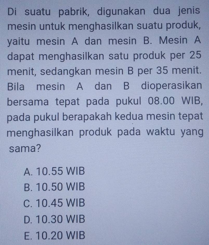 Di suatu pabrik, digunakan dua jenis
mesin untuk menghasilkan suatu produk,
yaitu mesin A dan mesin B. Mesin A
dapat menghasilkan satu produk per 25
menit, sedangkan mesin B per 35 menit.
Bila mesin A dan B dioperasikan
bersama tepat pada pukul 08.00 WIB,
pada pukul berapakah kedua mesin tepat
menghasilkan produk pada waktu yang
sama?
A. 10.55 WIB
B. 10.50 WIB
C. 10.45 WIB
D. 10.30 WIB
E. 10.20 WIB