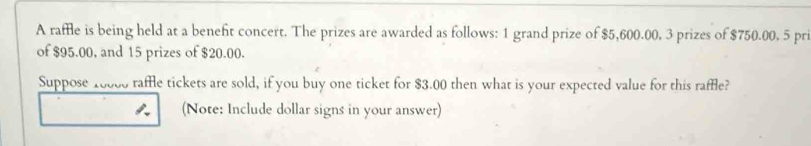 A raffle is being held at a beneft concert. The prizes are awarded as follows: 1 grand prize of $5,600.00, 3 prizes of $750.00, 5 pri 
of $95.00, and 15 prizes of $20.00. 
Suppose 10000 raffle tickets are sold, if you buy one ticket for $3.00 then what is your expected value for this raffle? 
(Note: Include dollar signs in your answer)