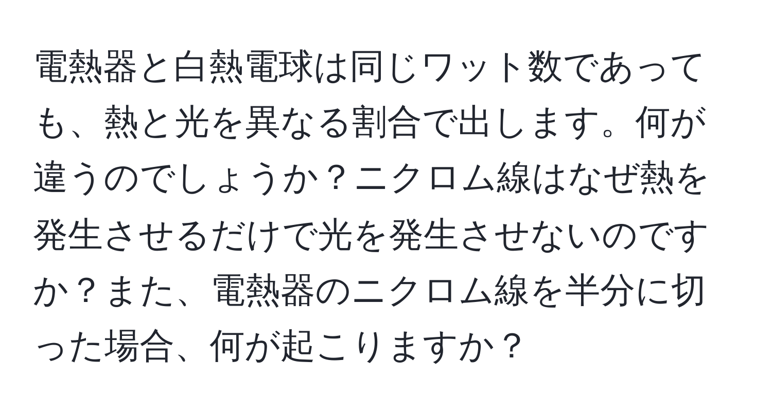 電熱器と白熱電球は同じワット数であっても、熱と光を異なる割合で出します。何が違うのでしょうか？ニクロム線はなぜ熱を発生させるだけで光を発生させないのですか？また、電熱器のニクロム線を半分に切った場合、何が起こりますか？