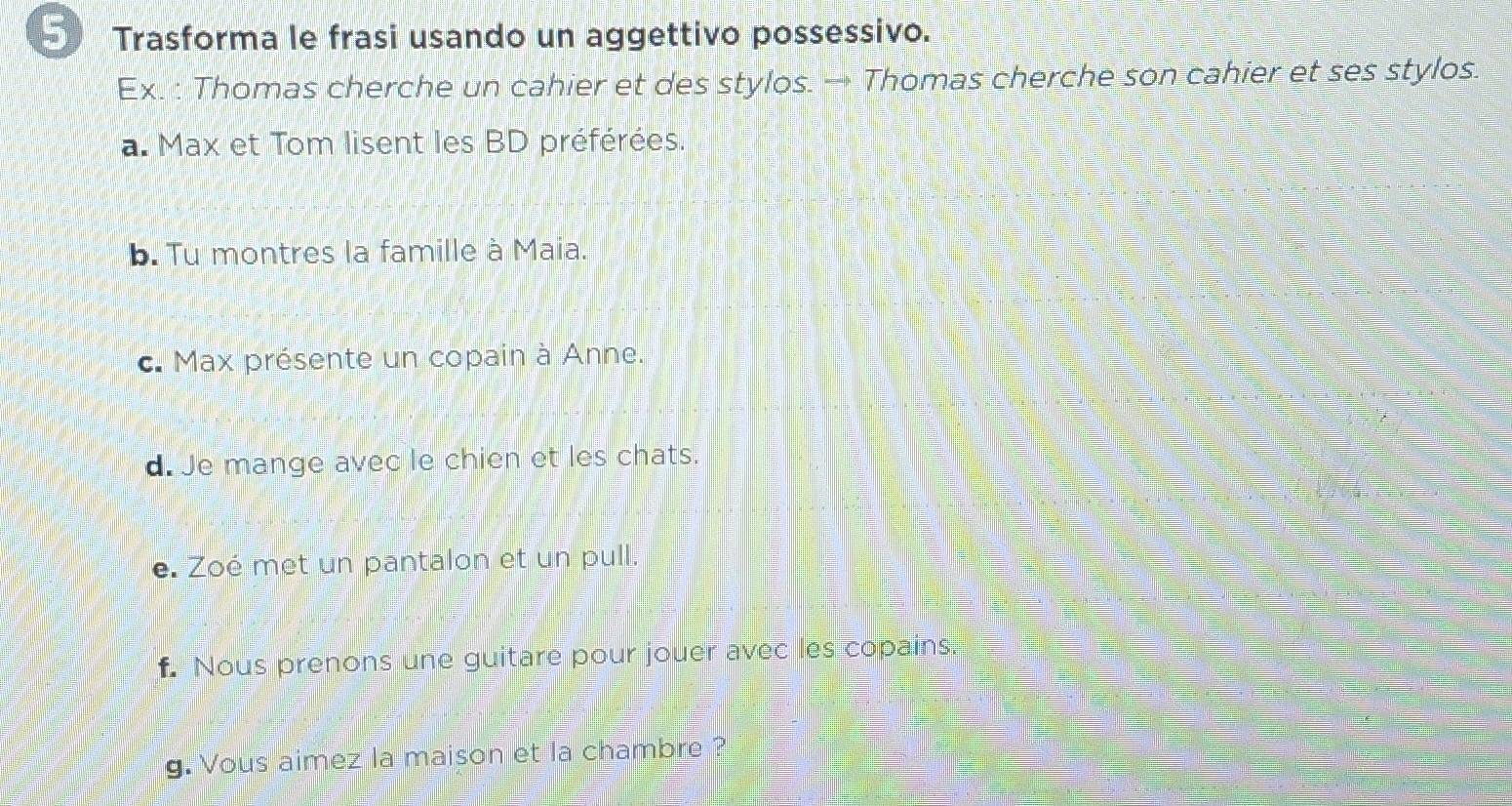 Trasforma le frasi usando un aggettivo possessivo. 
Ex. : Thomas cherche un cahier et des stylos. → Thomas cherche son cahier et ses stylos. 
a. Max et Tom lisent les BD préférées. 
b. Tu montres la famille à Maia. 
c. Max présente un copain à Anne. 
d. Je mange avec le chien et les chats. 
e. Zoé met un pantalon et un pull. 
f. Nous prenons une guitare pour jouer avec les copains. 
g. Vous aimez la maison et la chambre ?