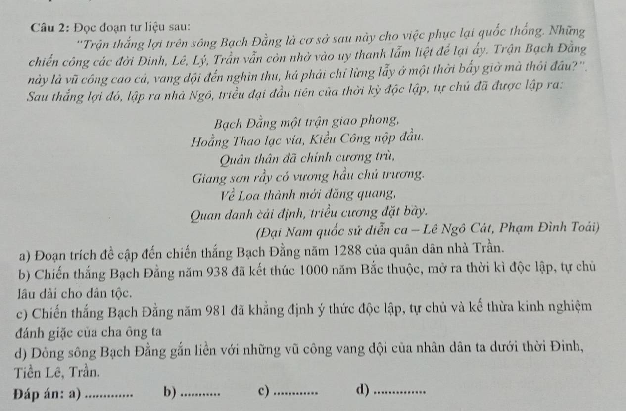 Đọc đoạn tư liệu sau: 
''Trận thắng lợi trên sông Bạch Đằng là cơ sở sau này cho việc phục lại quốc thống. Những 
chiến công các đời Đinh, Lê, Lý, Trần vẫn còn nhờ vào uy thanh lẫm liệt để lại ấy. Trận Bạch Đằng 
này là vũ công cao cả, vang dội đến nghìn thu, há phải chi lừng lẫy ở một thời bấy giờ mà thôi đầu? ''. 
Sau thắng lợi đó, lập ra nhà Ngô, triều đại đầu tiên của thời kỳ độc lập, tự chủ đã được lập ra: 
Bạch Đằng một trận giao phong, 
Hằng Thao lạc via, Kiều Công nộp đầu. 
Quân thân đã chính cương trù, 
Giang sơn rầy có vương hầu chủ trương. 
Về Loa thành mới đăng quang, 
Quan danh cải định, triều cương đặt bày. 
(Đại Nam quốc sử diễn ca - Lê Ngô Cát, Phạm Đình Toái) 
a) Đoạn trích đề cập đến chiến thắng Bạch Đằng năm 1288 của quân dân nhà Trần. 
b) Chiến thắng Bạch Đằng năm 938 đã kết thúc 1000 năm Bắc thuộc, mở ra thời kì độc lập, tự chủ 
lâu dài cho dân tộc. 
c) Chiến thắng Bạch Đằng năm 981 đã khẳng định ý thức độc lập, tự chủ và kế thừa kinh nghiệm 
đánh giặc của cha ông ta 
d) Dòng sông Bạch Đằng gắn liền với những vũ công vang dội của nhân dân ta dưới thời Đinh, 
Tiền Lê, Trần. 
Đáp án: a)_ b) _c)_ d)_