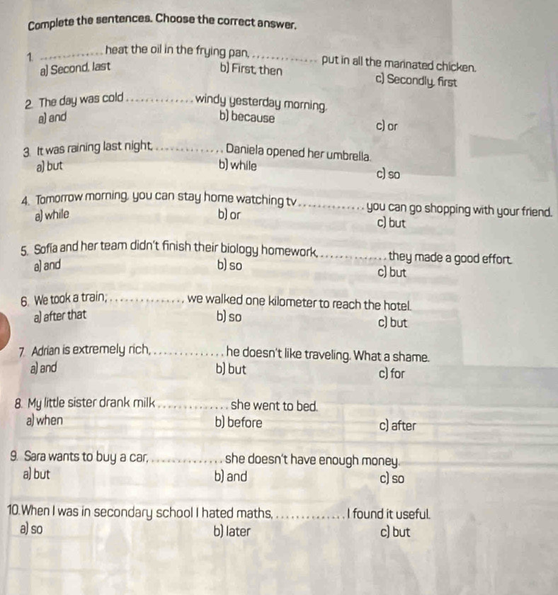 Complete the sentences. Choose the correct answer.
1 _heat the oil in the frying pan, _put in all the marinated chicken.
a) Second, last b) First, then
c) Secondly, first
2. The day was cold_ windy yesterday morning.
a) and b) because c)or
3. It was raining last night,_
Daniela opened her umbrella
a) but b) while c) so
4. Tomorrow morning, you can stay home watching tv _you can go shopping with your friend.
a) while b) or
c) but
5. Sofia and her team didn't finish their biology homework, _they made a good effort.
a) and b) so
c) but
6. We took a train; ._
we walked one kilometer to reach the hotel.
a) after that b) so c) but
7 Adrian is extremely rich, _he doesn't like traveling. What a shame.
a) and b) but c) for
8. My little sister drank milk_ she went to bed.
a) when b) before c) after
9. Sara wants to buy a car,_ she doesn't have enough money.
a) but b) and c) so
10.When I was in secondary school I hated maths, _I found it useful.
a) so b) later c) but