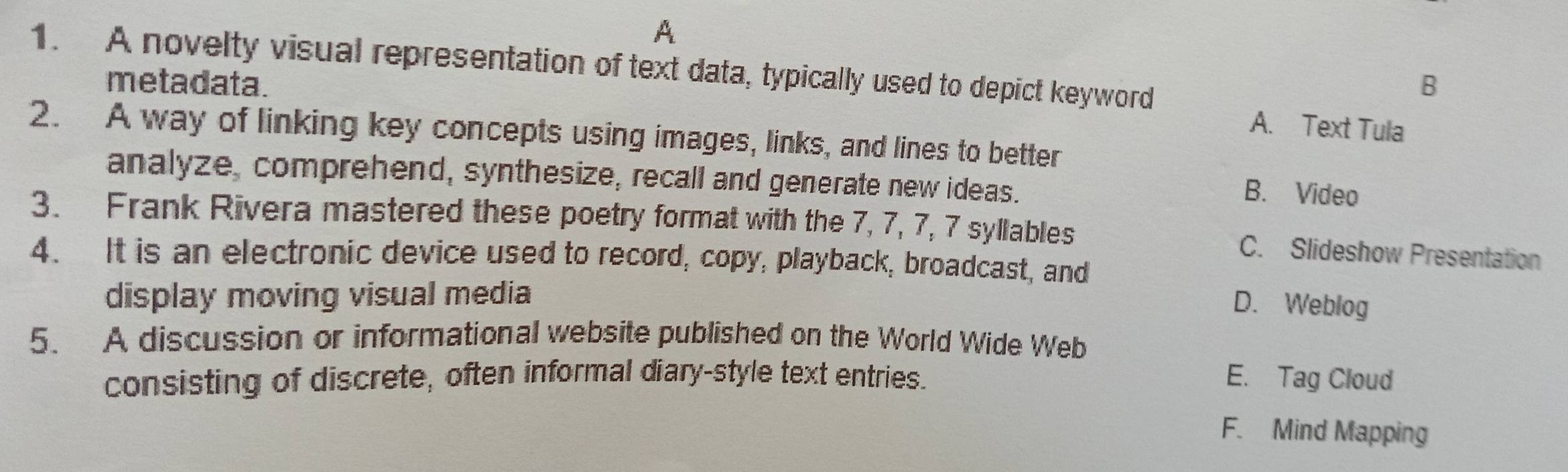 A
1. A novelty visual representation of text data, typically used to depict keyword
metadata.
B
A. Text Tula
2. A way of linking key concepts using images, links, and lines to better
analyze, comprehend, synthesize, recall and generate new ideas.
B. Video
3. Frank Rivera mastered these poetry format with the 7, 7, 7, 7 syllables C. Slideshow Presentation
4. It is an electronic device used to record, copy, playback, broadcast, and
display moving visual media
D. Weblog
5. A discussion or informational website published on the World Wide Web
consisting of discrete, often informal diary-style text entries. E. Tag Cloud
F. Mind Mapping