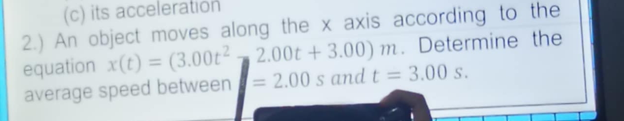 its acceleration 
2.) An object moves along the x axis according to the 
equation x(t)=(3.00t^2-2.00t+3.00)m. Determine the 
average speed between =2.00 s and t=3.00s.