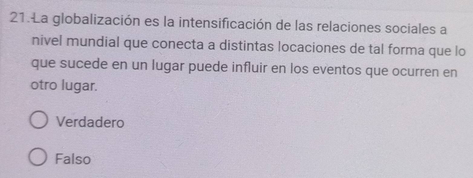 La globalización es la intensificación de las relaciones sociales a
nivel mundial que conecta a distintas locaciones de tal forma que lo
que sucede en un lugar puede influir en los eventos que ocurren en
otro lugar.
Verdadero
Falso