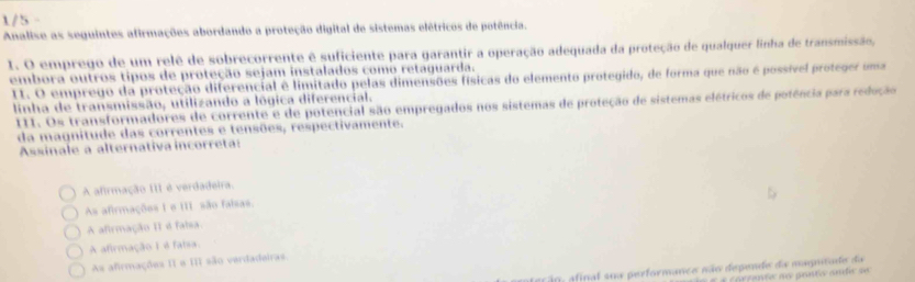 1/5 -
Analise as seguintes afirmações abordando a proteção digital de sistemas elétricos de potência.
I. O emprego de um relê de sobrecorrente é suficiente para garantir a operação adequada da proteção de qualquer linha de transmissão,
embora outros tipos de proteção sejam instalados como retaguarda.
I1. O emprego da proteção diferencial é limitado pelas dimensões físicas do elemento protegido, de forma que não é possível proteger uma
linha de transmissão, utilizando a lógica diferencial.
III. Os transformadores de corrente e de potencial são empregados nos sistemas de proteção de sistemas elétricos de potência para redução
da magnitude das correntes e tensões, respectivamente.
Assinale a alternativa incorreta:
A afirmação III é verdadeira.
As afirmações 1 e III são faisas,
A afirmação II é falsa.
A afirmação I é faísa.
As afirmações II e III são verdadairas.
a ã o , afinal sua performance não depende da maptade da