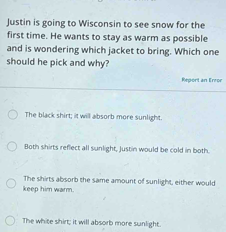 Justin is going to Wisconsin to see snow for the
first time. He wants to stay as warm as possible
and is wondering which jacket to bring. Which one
should he pick and why?
Report an Error
The black shirt; it will absorb more sunlight.
Both shirts reflect all sunlight, Justin would be cold in both.
The shirts absorb the same amount of sunlight, either would
keep him warm.
The white shirt; it will absorb more sunlight.