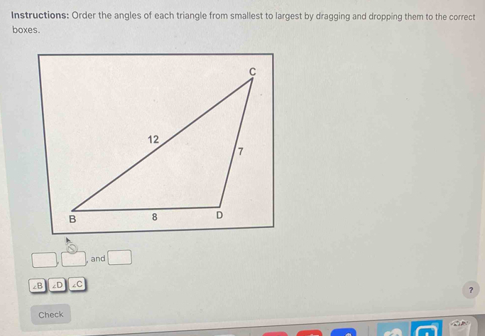 Instructions: Order the angles of each triangle from smallest to largest by dragging and dropping them to the correct 
boxes.
□ , □ and □
∠ E 3∠ D∠ C
？ 
Check