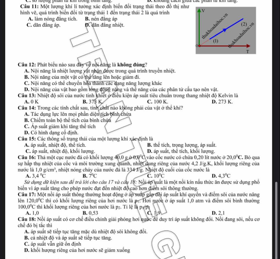 C. số lượng phân từ kh trong Bình tăng. D. khoảng cácn giữa các phân từ km tăng.
Câu 11: Một lượng khí lí tưởng xác định biến đổi trạng thái theo đồ thị như
hình vẽ, quá trình biến đồi từ trạng thái 1 đến trạng thái 2 là quá trình
A. làm nóng đẳng tích. B. nén đăng áp
C. dãn đăng áp. D. dãn đăng nhiệt.
Câu 12: Phát biểu nào sau đây về nội năng là không đúng?
A. Nội năng là nhiệt lượng vật nhận được trong quá trình truyền nhiệt.
B. Nội năng của một vật có thể tăng lên hoặc giảm đi.
C. Nội năng có thể chuyển hoa thành các dạng năng lượng khác
D. Nội năng của vật bao gồm tổng động năng và thể năng của các phân tử cấu tạo nên vật.
Câu 13: Nhiệt độ sôi của nước tinh khiết ở điều kiện áp suất tiêu chuẩn trong thang nhiệt độ Kelvin là
A. 0 K B. 373 K C. 100 K. D. 273 K.
Câu 14: Trong các tính chất sau, tính chất nào không phải của vật ở thể khí?
A. Tác dụng lực lên mọi phần diện tích bình chứa
B. Chiếm toàn bộ thể tích của bình chứa
C. Áp suất giảm khi tăng thể tích
D. Có hình dạng cổ định.
Câu 15: Các thông số trạng thái của một lượng khí xác định là
A. áp suất, nhiệt độ, thể tích. B. thể tích, trọng lượng, áp suất.
C. áp suất, nhiệt độ, khối lượng. D. áp suất, thể tích, khối lượng.
Câu 16: Thả một cục nước đá có khổi lượng 40,0 g ở θ ,0°C vào cốc nước có chứa 0,20 lít nước ở 20,0°C. Bỏ qua
sự hấp thụ nhiệt của cốc và môi trường xung quanh, nhiệt dung riêng của nước 4,2 J/g.K, khối lượng riêng của
nước là 1,0g/cm^3 7, nhiệt nóng chảy của nước đá là 334 J/g. Nhiệt độ cuối của cốc nước là
A. 3,4°C B. 7°C C. 10°C D. 4,3°C
Sử dụng dữ kiện sau để trả lời cho câu 17 và cầu 18: Nội úp suất là một nổi kín nấu thức ăn được sử dụng phổ
biến vì áp suất tăng cho phép nước đạt đến nhiệt độ cao hơn điểm sôi thông thường.
Câu 17: Một nồi áp suất thông thường hoạt động ở áp suấp gấp đội áp suất khí quyền và điểm sôi của nước nâng
lên 120, 0°C thì có khối lượng riêng của hơi nước là pr. Hơi nước ở áp suất 1,0 atm và điểm sôi bình thường
100,0°C thì khối lượng riêng của hơi nước là p2. Tỉ lệ là p1 p
A. 1,0 B. 0,53 C19 D. 2,1
Câu 18: Nồi áp suất có cơ chế điều chính giải phóng hơi nước để duy trì áp suất không đồi. Nồi đang sôi, nếu cơ
chế đó bị tắc thì
A. áp suất sẽ tiếp tục tăng mặc dù nhiệt độ sôi không đổi.
B. cả nhiệt độ và áp suất sẽ tiếp tục tăng.
C. áp suất vẫn giữ ồn định
D. khối hượng riêng của hơi nước sẽ giảm xuống