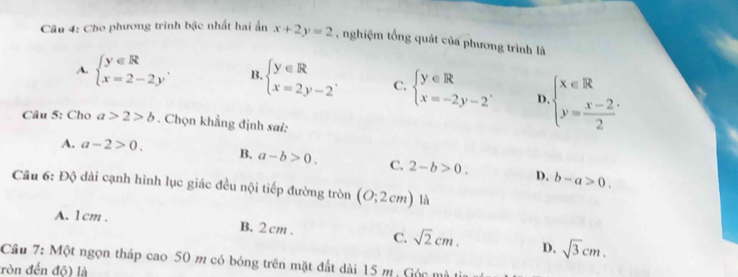 Cho phương trình bậc nhất hai ẩn x+2y=2 , nghiệm tổng quát của phương trình là
A. beginarrayl y∈ R x=2-2yendarray.. B. beginarrayl y∈ R x=2y-2endarray.. C. beginarrayl y∈ R x=-2y-2endarray.. D. beginarrayl x∈ R y= (x-2)/2 endarray.
Câu 5: Cho a>2>b. Chọn khẳng định sai:
A. a-2>0.
B. a-b>0. C. 2-b>0. D. b-a>0. 
Câu 6: Độ dài cạnh hình lục giác đều nội tiếp đường tròn (O;2cm) là
A. 1cm. B. 2 cm. C. sqrt(2)cm. D. sqrt(3)cm. 
Câu 7: Một ngọn tháp cao 50 m có bóng trên mặt đất dài 15 m, Góc mù
ròn đến độ) là