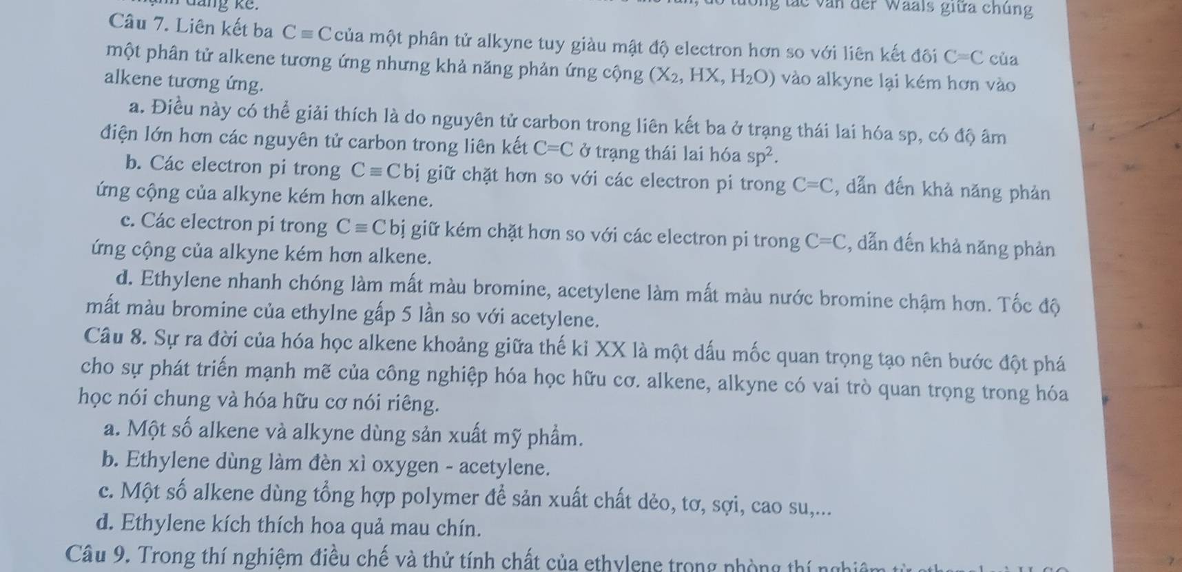 dang kế.
V ác văn der Waals giữa chúng
Câu 7. Liên kết ba Cequiv ( : của một phân tử alkyne tuy giàu mật độ electron hơn so với liên kết đôi C=C của
một phân tử alkene tương ứng nhưng khả năng phản ứng cộng (X_2,HX,H_2O) vào alkyne lại kém hơn vào
alkene tương ứng.
a. Điều này có thể giải thích là do nguyên tử carbon trong liên kết ba ở trạng thái lai hóa sp, có độ âm
điện lớn hơn các nguyên tử carbon trong liên kết C=C ở trạng thái lai hóa sp^2.
b. Các electron pi trong Cequiv Cbi giữ chặt hơn so với các electron pi trong C=C :, dẫn đến khả năng phản
ứng cộng của alkyne kém hơn alkene.
c. Các electron pi trong Cequiv C bị giữ kém chặt hơn so với các electron pi trong C=C , dẫn đến khả năng phản
ứng cộng của alkyne kém hơn alkene.
d. Ethylene nhanh chóng làm mất màu bromine, acetylene làm mất màu nước bromine chậm hơn. Tốc độ
mất màu bromine của ethylne gấp 5 lần so với acetylene.
Câu 8. Sự ra đời của hóa học alkene khoảng giữa thế kỉ XX là một dấu mốc quan trọng tạo nên bước đột phá
cho sự phát triển mạnh mẽ của công nghiệp hóa học hữu cơ. alkene, alkyne có vai trò quan trọng trong hóa
học nói chung và hóa hữu cơ nói riêng.
a. Một số alkene và alkyne dùng sản xuất mỹ phẩm.
b. Ethylene dùng làm đèn xì oxygen - acetylene.
c. Một số alkene dùng tổng hợp polymer để sản xuất chất dẻo, tơ, sợi, cao su,...
d. Ethylene kích thích hoa quả mau chín.
Câu 9. Trong thí nghiệm điều chế và thử tính chất của ethylene trong phòng thí ngh