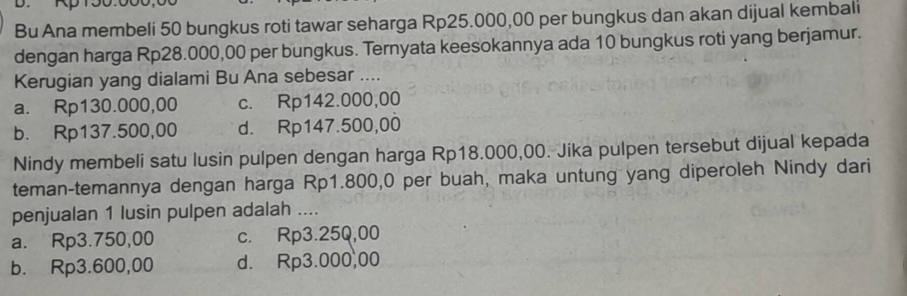 Bu Ana membeli 50 bungkus roti tawar seharga Rp25.000,00 per bungkus dan akan dijual kembali
dengan harga Rp28.000,00 per bungkus. Ternyata keesokannya ada 10 bungkus roti yang berjamur.
Kerugian yang dialami Bu Ana sebesar ....
a. Rp130.000,00 c. Rp142.000,00
b. Rp137.500,00 d. Rp147.500,00
Nindy membeli satu lusin pulpen dengan harga Rp18.000,00. Jika pulpen tersebut dijual kepada
teman-temannya dengan harga Rp1.800,0 per buah, maka untung yang diperoleh Nindy dari
penjualan 1 lusin pulpen adalah ....
a. Rp3.750,00 c. Rp3.25Q,00
b. Rp3.600,00 d. Rp3.000,00