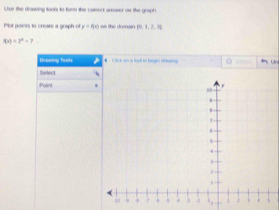 Use the drawing tools to form the correct answer on the graph. 
Plot points to create a graph of y=f(x) on the domain (0,1,2,3),
f(x)=2^x-7. 
Drawing Tools Click on a toot to begin drawing 3 Dblote Un 
Select 
Point 
lide