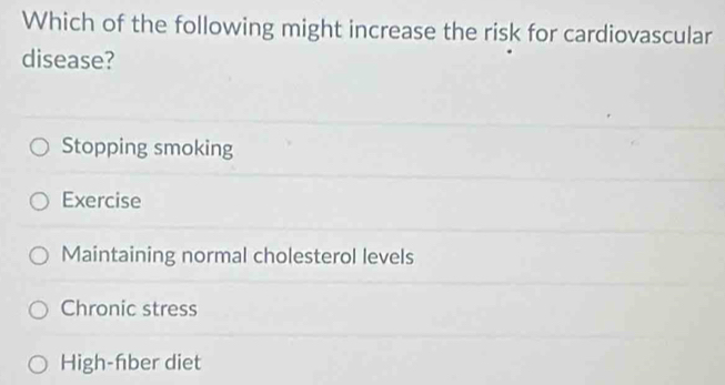 Which of the following might increase the risk for cardiovascular
disease?
Stopping smoking
Exercise
Maintaining normal cholesterol levels
Chronic stress
High-fber diet