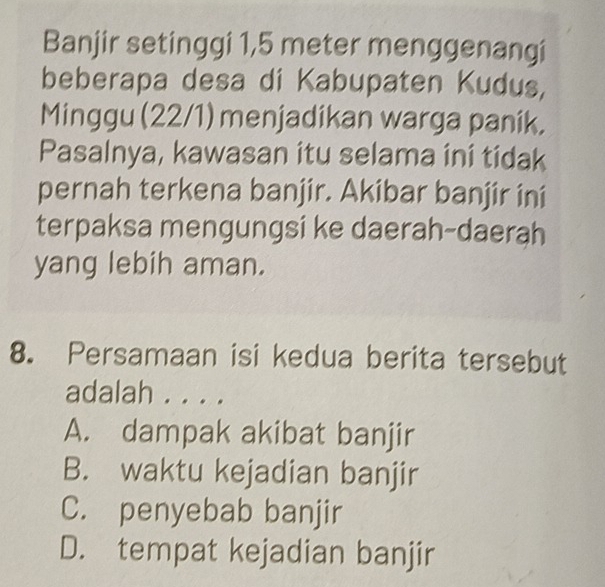 Banjir setinggi 1,5 meter menggenangi
beberapa desa di Kabupaten Kudus,
Minggu (22/1) menjadikan warga panik,
Pasalnya, kawasan itu selama ini tidak
pernah terkena banjir. Akibar banjir ini
terpaksa mengungsi ke daerah-daerah
yang lebih aman.
8. Persamaan isi kedua berita tersebut
adalah . . . .
A. dampak akibat banjir
B. waktu kejadian banjir
C. penyebab banjir
D. tempat kejadian banjir